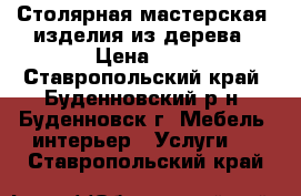 Столярная мастерская ,изделия из дерева › Цена ­ 1 - Ставропольский край, Буденновский р-н, Буденновск г. Мебель, интерьер » Услуги   . Ставропольский край